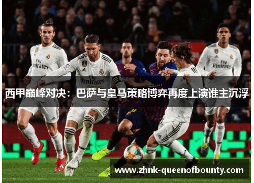 西甲巅峰对决：巴萨与皇马策略博弈再度上演谁主沉浮