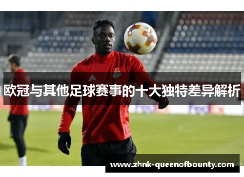 欧冠与其他足球赛事的十大独特差异解析