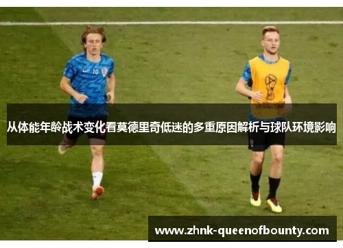 从体能年龄战术变化看莫德里奇低迷的多重原因解析与球队环境影响