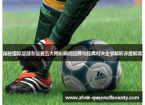 揭秘国际足球友谊赛五大精彩瞬间回顾与经典对决全景解析深度解读