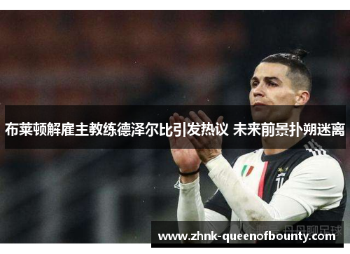 布莱顿解雇主教练德泽尔比引发热议 未来前景扑朔迷离