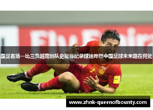 国足客场一比三负越南创队史耻辱纪录球迷哗然中国足球未来路在何处