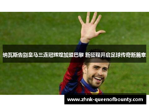 纳瓦斯告别皇马三连冠辉煌加盟巴黎 新征程开启足球传奇新篇章
