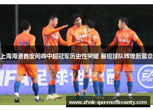 上海海港首度问鼎中超冠军历史性突破 展现球队辉煌新篇章 上海海港首度问鼎中超冠军历史性突破 展现球队辉煌新篇章